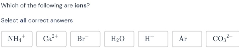 Which of the following are ions?
Select all correct answers
NH_4^(+ Ca^2+) Br^- H_2O H^+ Ar CO_3^(2-)