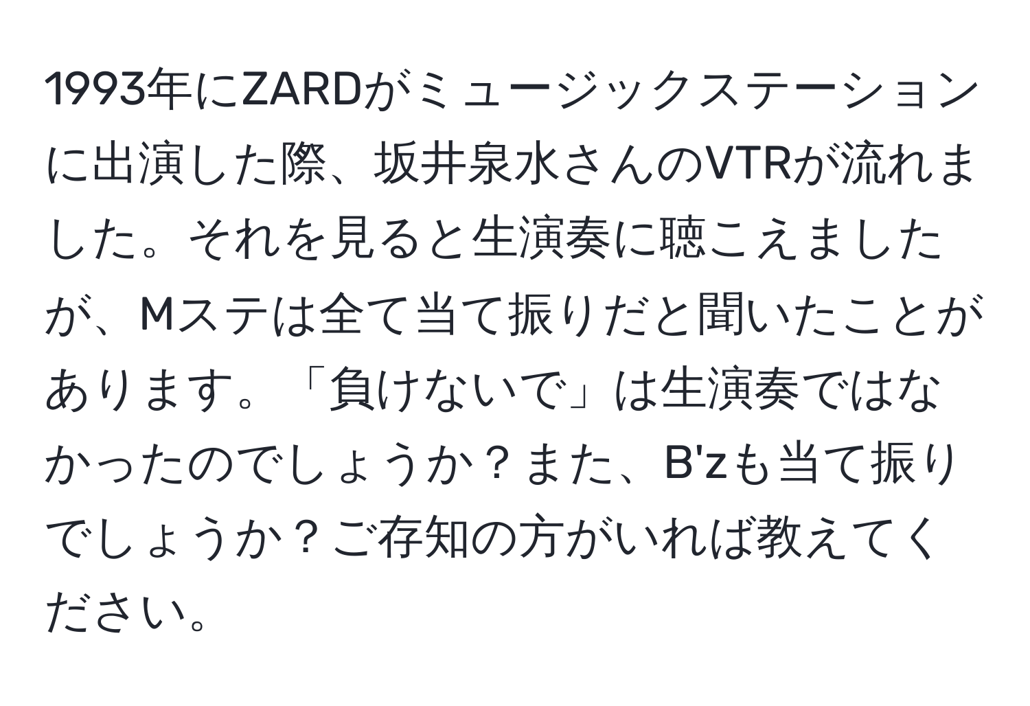 1993年にZARDがミュージックステーションに出演した際、坂井泉水さんのVTRが流れました。それを見ると生演奏に聴こえましたが、Mステは全て当て振りだと聞いたことがあります。「負けないで」は生演奏ではなかったのでしょうか？また、B'zも当て振りでしょうか？ご存知の方がいれば教えてください。