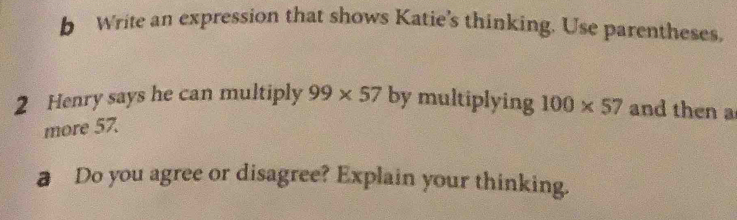 Write an expression that shows Katie's thinking. Use parentheses. 
2 Henry says he can multiply 99* 57 by multiplying 100* 57 and then a 
more 57. 
a Do you agree or disagree? Explain your thinking.