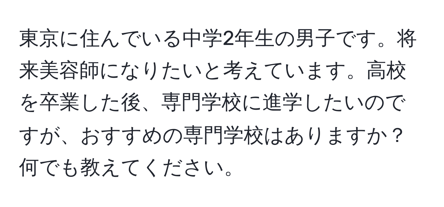 東京に住んでいる中学2年生の男子です。将来美容師になりたいと考えています。高校を卒業した後、専門学校に進学したいのですが、おすすめの専門学校はありますか？何でも教えてください。