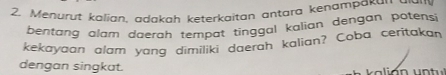 Menurut kolian, adakah keterkaitan antara kenampakun 
bentang alam daerah tempat tinggal kalian dengan potens 
kekayaan alam yang dimiliki daerah kalian? Coba ceritakan 
dengan singkat.