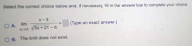 Select the correct choice below and, if necessary, fill in the answer box to complete your choice.
A. limlimits _xto 3 (x-3)/sqrt(5x+21)-6 =□ (Type an exact answer.)
B. The limit does not exist.