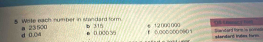 Write each number in standard form. 
a 23 500 b 315 c 12000 000 OS Literacy fiol 
d 0.04 ● 0.000 35 f 0.000 000 0901 Standard form is somet 
standard index form