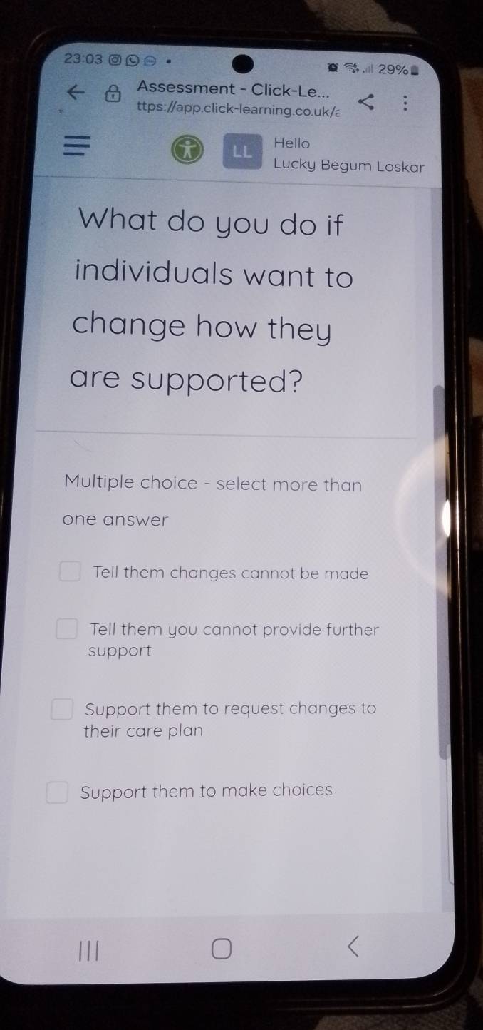 23:03 
Assessment - Click-Le...
ttps://app.click-learning.co.uk/a
LL Hello
Lucky Begum Loskar
What do you do if
individuals want to
change how they
are supported?
Multiple choice - select more than
one answer
Tell them changes cannot be made
Tell them you cannot provide further
support
Support them to request changes to
their care plan
Support them to make choices