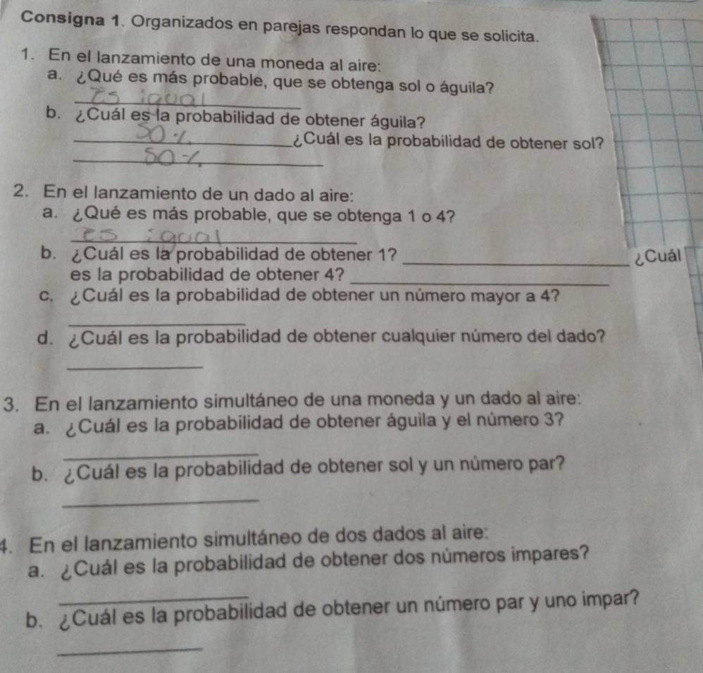 Consigna 1. Organizados en parejas respondan lo que se solicita. 
1. En el lanzamiento de una moneda al aire: 
_ 
a. ¿Qué es más probable, que se obtenga sol o águila? 
b. ¿Cuál es la probabilidad de obtener águila? 
_¿Cuál es la probabilidad de obtener sol? 
_ 
2. En el lanzamiento de un dado al aire: 
a.¿Qué es más probable, que se obtenga 1 o 4? 
_ 
b. ¿Cuál es la probabilidad de obtener 1? _¿Cuál 
es la probabilidad de obtener 4?_ 
c. ¿Cuál es la probabilidad de obtener un número mayor a 4? 
_ 
d. ¿Cuál es la probabilidad de obtener cualquier número del dado? 
_ 
3. En el lanzamiento simultáneo de una moneda y un dado al aire: 
a. ¿Cuál es la probabilidad de obtener águila y el número 3? 
_ 
b. ¿Cuál es la probabilidad de obtener sol y un número par? 
_ 
4. En el lanzamiento simultáneo de dos dados al aire: 
a. ¿Cuál es la probabilidad de obtener dos números impares? 
b.¿Cuál es la probabilidad de obtener un número par y uno impar? 
_