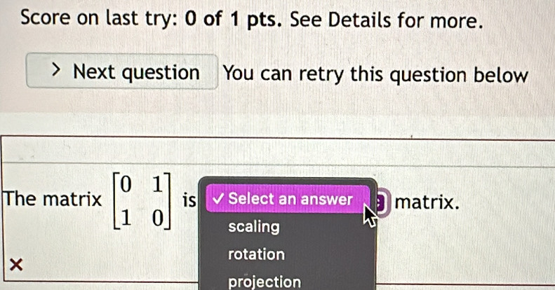 Score on last try: 0 of 1 pts. See Details for more.
Next question You can retry this question below
The matrix beginbmatrix 0&1 1&0endbmatrix is Select an answer matrix.
scaling
×
rotation
projection