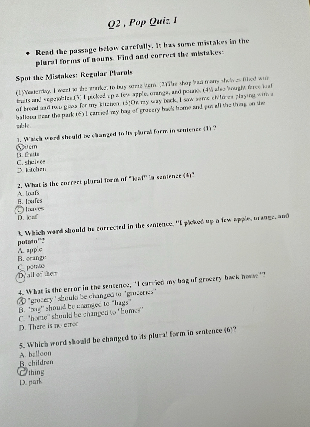 Pop Quiz 1
Read the passage below carefully. It has some mistakes in the
plural forms of nouns. Find and correct the mistakes:
Spot the Mistakes: Regular Plurals
(1)Yesterday, I went to the market to buy some item. (2)The shop had many shelves filled with
fruits and vegetables.(3) I picked up a few apple, orange, and potato. (4)I also bought three loaf
of bread and two glass for my kitchen. (5)On my way back, I saw some children playing with a
balloon near the park.(6) I carried my bag of grocery back home and put all the thing on the
table.
1. Which word should be changed to its plural form in sentence (1) ?
Vitem
B. fruits
C. shelves
D. kitchen
2. What is the correct plural form of "loa ['' in sentence (4)?
A. loafs
B. loafes
〇 loaves
D. loaf
3. Which word should be corrected in the sentence, "I picked up a few apple, orange, and
potato"?
A. apple
B. orange
C. potato
D all of them
4. What is the error in the sentence, "I carried my bag of grocery back home"?
"grocery" should be changed to "groceries"
B. "bag" should be changed to "bags'
C. "home" should be changed to "homes'
D. There is no error
5. Which word should be changed to its plural form in sentence (6)?
A. balloon
B. children
O thing
D. park