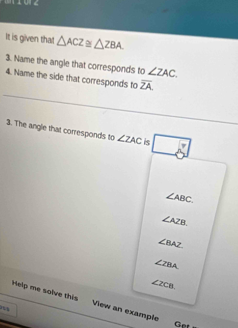 It is given that △ ACZ≌ △ ZBA. 
3. Name the angle that corresponds to ∠ ZAC. 
4. Name the side that corresponds to overline ZA. 
3. The angle that corresponds to ∠ ZAC is □
∠ ABC.
∠ AZB.
∠ BAZ.
∠ ZBA.
∠ ZCB. 
Help me solve this View an example
Get