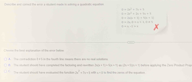 Describe and correct the error a student made in solving a quadratic equation
0=2x^2+7x+5
0=2x^2+2x+5x+5
0=2x(x+1)+5(x+1)
0=2x, 0=x+1, 0!= 5
0=x,-1=x
Choose the best explanation of the error below
A. The contradiction 0!= 5 in the fourth line means there are no real solutions
B. The student should have completed the factoring and rewritten 2x(x+1)+5(x+1) as (2x+5)(x+1) before applying the Zero Product Prop
C. The student should have evaluated the function 2x^2+7x+5 with x=0 to find the zeros of the equation.