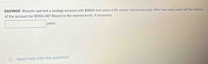 SAVINGS Ricardo opened a savings account with $4800 that earns 0.9% simple interest annually. After how many years will the balance 
of the account be $5102.40? Round to the nearest tenth, if necessary.
years
Need help with this question?