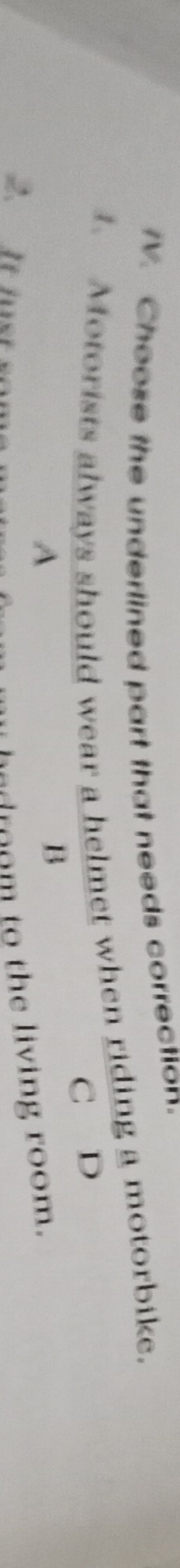 Choose the underlined part that needs correction. 
1. Motorists always should wear a helmet when riding a motorbike. 
C D 
A 
B 
2. It ius 
d m to the living room.