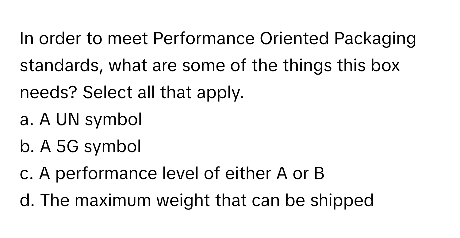 In order to meet Performance Oriented Packaging standards, what are some of the things this box needs? Select all that apply. 

a. A UN symbol
b. A 5G symbol
c. A performance level of either A or B
d. The maximum weight that can be shipped