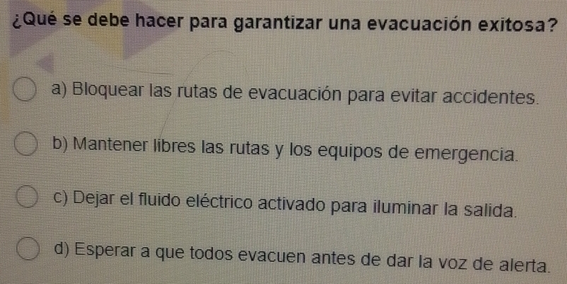 ¿Qué se debe hacer para garantizar una evacuación exitosa?
a) Bloquear las rutas de evacuación para evitar accidentes.
b) Mantener libres las rutas y los equipos de emergencia.
c) Dejar el fluido eléctrico activado para iluminar la salida.
d) Esperar a que todos evacuen antes de dar la voz de alerta.