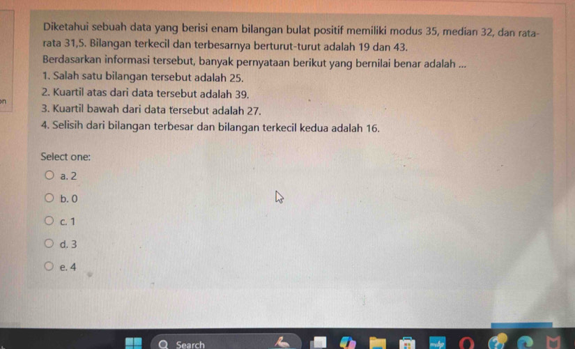 Diketahui sebuah data yang berisi enam bilangan bulat positif memiliki modus 35, median 32, dan rata-
rata 31, 5. Bilangan terkecil dan terbesarnya berturut-turut adalah 19 dan 43.
Berdasarkan informasi tersebut, banyak pernyataan berikut yang bernilai benar adalah ...
1. Salah satu bilangan tersebut adalah 25.
2. Kuartil atas dari data tersebut adalah 39.
n 3. Kuartil bawah dari data tersebut adalah 27.
4. Selisih dari bilangan terbesar dan bilangan terkecil kedua adalah 16.
Select one:
a. 2
b. 0
c. 1
d. 3
e. 4
Search