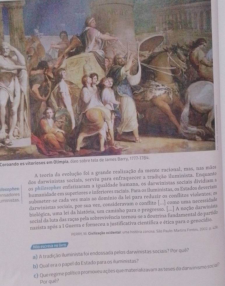 Coroando os vitoriosos em Olímpia, óleo sobre tela de James Barry, 1777-1784. 
A teoria da evolução foi 
dos darwinistas sociais, serviu para enfraquecer a tradição iluminista. Enquanto 
ilosophes: os philosophes enfatizaram a igualdade humana, os darwinistas sociais dividiam a 
ensadores humanidade em superiores e inferiores raciais. Para os iluministas, os Estados deveriam 
ministas. submeter-se cada vez mais ao domínio da lei para reduzir os conflitos violentos; os 
darwinistas sociais, por sua vez, consideravam o conflito [...] como uma necessidade 
biológica, uma lei da história, um caminho para o progresso. [...] A noção darwinista 
social da luta das raças pela sobrevivência tornou-se a doutrina fundamental do partido 
nazista após a I Guerra e forneceu a justificativa científica e ética para o genocídio. 
PERRY, M. Civilização ocidental: uma história concisa. São Paulo: Martins Fontes, 2002. p. 428 
Não escreva no livro 
a) A tradição iluminista foi endossada pelos darwinistas sociais? Por quê? 
b) Qual era o papel do Estado para os iluministas? 
c) Que regime político promoveu ações que materializavam as teses do darwinismo social? 
Por quê?