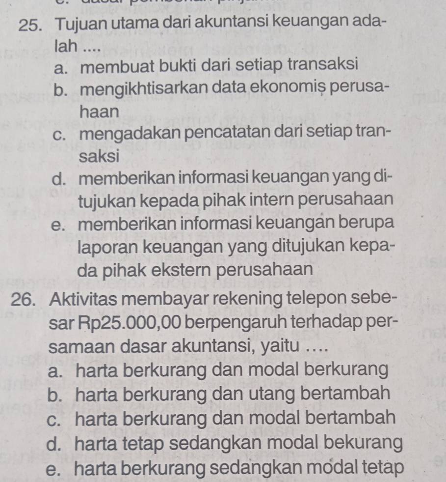 Tujuan utama dari akuntansi keuangan ada-
lah ....
a. membuat bukti dari setiap transaksi
b. mengikhtisarkan data ekonomiș perusa-
haan
c. mengadakan pencatatan dari setiap tran-
saksi
d. memberikan informasi keuangan yang di-
tujukan kepada pihak intern perusahaan
e. memberikan informasi keuangan berupa
laporan keuangan yang ditujukan kepa-
da pihak ekstern perusahaan
26. Aktivitas membayar rekening telepon sebe-
sar Rp25.000,00 berpengaruh terhadap per-
samaan dasar akuntansi, yaitu ....
a. harta berkurang dan modal berkurang
b. harta berkurang dan utang bertambah
c. harta berkurang dan modal bertambah
d. harta tetap sedangkan modal bekurang
e. harta berkurang sedangkan modal tetap