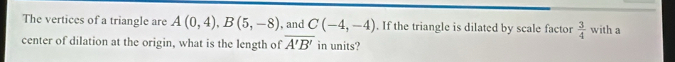 The vertices of a triangle are A(0,4), B(5,-8) , and C(-4,-4). If the triangle is dilated by scale factor  3/4  with a 
center of dilation at the origin, what is the length of overline A'B' in units?