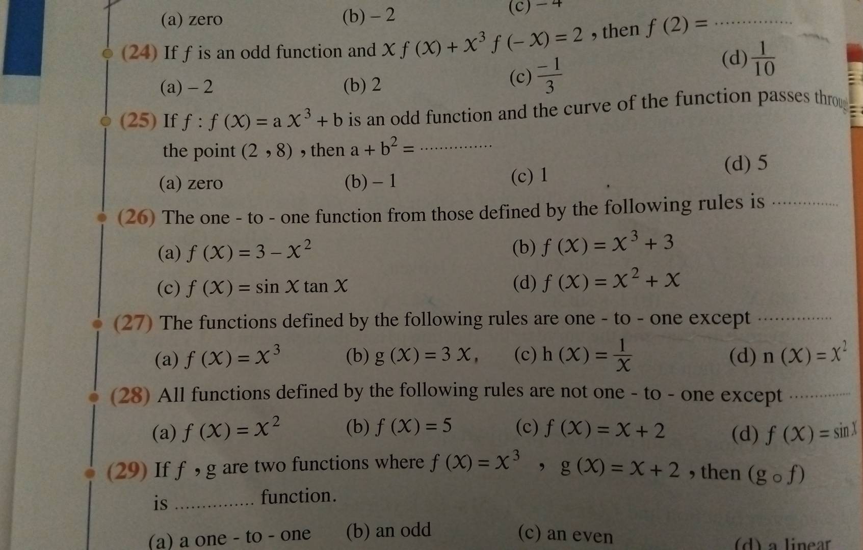 (a) zero (b) - 2 (c) - 4
(24) If f is an odd function and X f(x)+x^3f(-x)=2 , then f(2)= _
(a) - 2 (b) 2 (c)  (-1)/3 
(d)  1/10 
(25) If f:f(X)=aX^3+b is an odd function and the curve of the function passes throu
the point (2,8) , then a+b^2= _
(a) zero (b) - 1 (c) 1 (d) 5
(26) The one - to - one function from those defined by the following rules is_
(a) f(X)=3-X^2
(b) f(x)=x^3+3
(c) f(X)=sin Xtan X (d) f(x)=x^2+x
(27) The functions defined by the following rules are one - to - one except_
(a) f(x)=x^3 (b) g(x)=3x, (c) h(x)= 1/X  (d) n(X)=X^2
(28) All functions defined by the following rules are not one - to - one except_
(b) f(X)=5 (c)
(a) f(X)=X^2 f(x)=x+2 (d) f(X)=sin X
(29) If f , g are two functions where f(x)=x^3, g(x)=x+2 , then (gcirc f)
is_
function.
(a) a one - to - one (b) an odd (c) an even (d) a linear