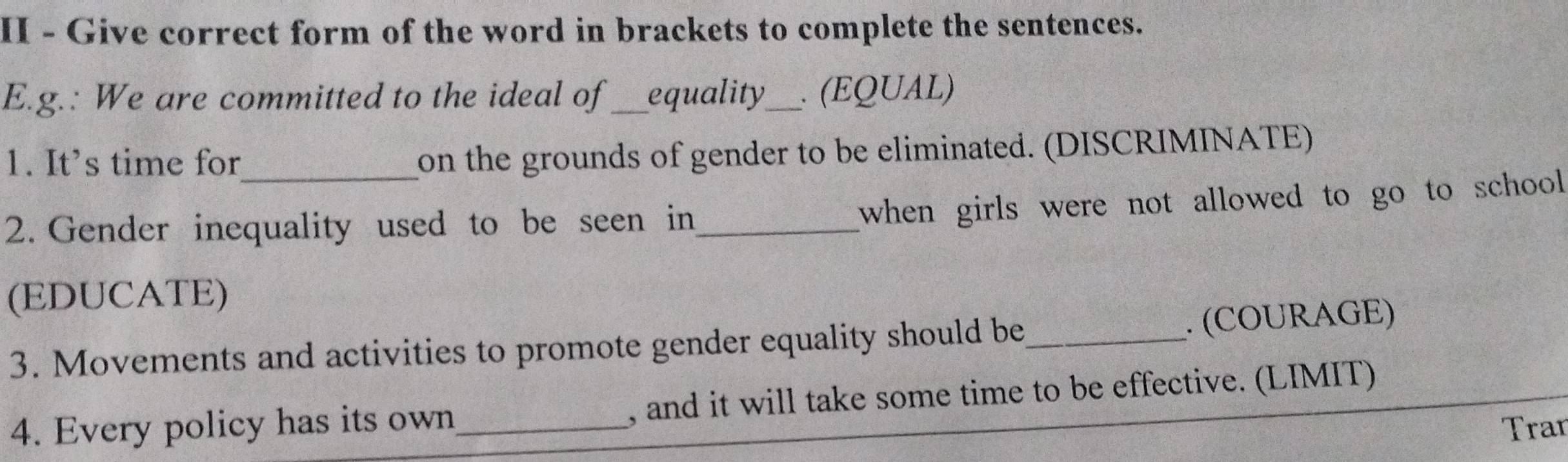 II - Give correct form of the word in brackets to complete the sentences. 
E.g.: We are committed to the ideal of _equality_ . (EQUAL) 
1. It's time for_ 
on the grounds of gender to be eliminated. (DISCRIMINATE) 
2. Gender inequality used to be seen in_ 
when girls were not allowed to go to school 
(EDUCATE) 
3. Movements and activities to promote gender equality should be_ . (COURAGE) 
4. Every policy has its own_ , and it will take some time to be effective. (LIMIT) 
Tran