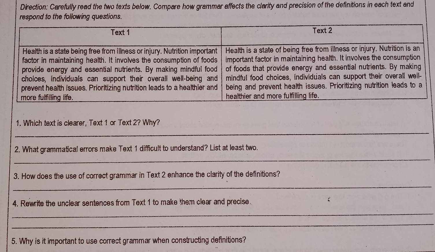 Direction: Carefully read the two texts below. Compare how grammar affects the clarity and precision of the definitions in each text and 
respond to the following questions. 
1. Which text is clearer, Text 1 or Text 2? Why? 
_ 
2. What grammatical errors make Text 1 difficult to understand? List at least two. 
_ 
3. How does the use of correct grammar in Text 2 enhance the clarity of the definitions? 
_ 
4. Rewrite the unclear sentences from Text 1 to make them clear and precise 
_ 
_ 
5. Why is it important to use correct grammar when constructing definitions?