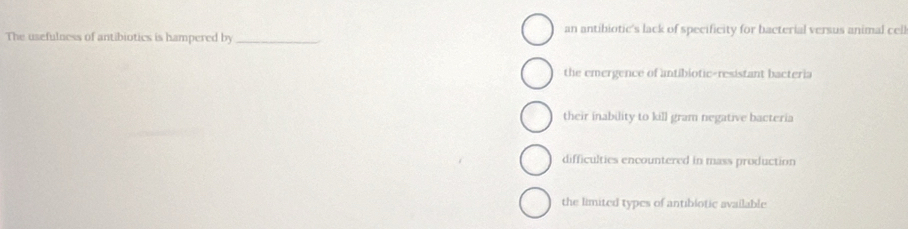The usefulness of antibiotics is hampered by _an antibiotic's lack of specificity for bacterial versus animal cell
the emergence of antibiotic-resistant bacteria
their inability to kill gram negative bacteria
difficulties encountered in mass production
the limited types of antibiotic available