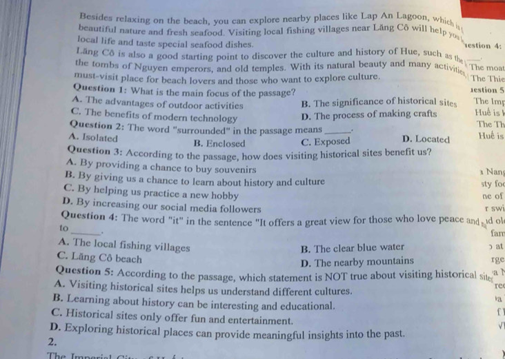 Besides relaxing on the beach, you can explore nearby places like Lap An Lagoon, which i
beautiful nature and fresh seafood. Visiting local fishing villages near Lăng Cô will help you
local life and taste special seafood dishes.
estion 4:
Lăng Cô is also a good starting point to discover the culture and history of Hue, such as the_
the tombs of Nguyen emperors, and old temples. With its natural beauty and many activitie The moat The Thie
must-visit place for beach lovers and those who want to explore culture.
Question 1: What is the main focus of the passage?
1estion 5
A. The advantages of outdoor activities B. The significance of historical sites
The lmp
C. The benefits of modern technology D. The process of making crafts Huế is k The Th
Question 2: The word "surrounded" in the passage means _.
A. Isolated D. Located Huế is
B. Enclosed C. Exposed
Question 3: According to the passage, how does visiting historical sites benefit us?
A. By providing a chance to buy souvenirs
Nan
B. By giving us a chance to learn about history and culture sty foc
C. By helping us practice a new hobby
ne of
D. By increasing our social media followers r swi
Question 4: The word "it" in the sentence "It offers a great view for those who love peace and d ol fam
to_ .
A. The local fishing villages
B. The clear blue water ɔ at
C. Lăng Cô beach
D. The nearby mountains rge
Question 5: According to the passage, which statement is NOT true about visiting historical site a 1
re
A. Visiting historical sites helps us understand different cultures. la
B. Learning about history can be interesting and educational.
f1
C. Historical sites only offer fun and entertainment.
√1
D. Exploring historical places can provide meaningful insights into the past.
2.
The Imper