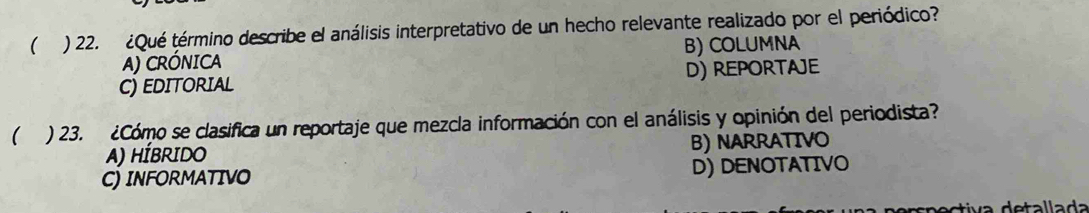 ( ) 22. ¿Qué término describe el análisis interpretativo de un hecho relevante realizado por el periódico?
A) CRÓNICA B) COLUMNA
C) EDITORIAL D) RepoRTAJe
( ) 23. ¿Cómo se clasifica un reportaje que mezcla información con el análisis y opinión del periodista?
A) HÍBRIDO B) NARRATIVo
C) INFORMATIVO D) DENOTATIVO
n ec tiva detallada