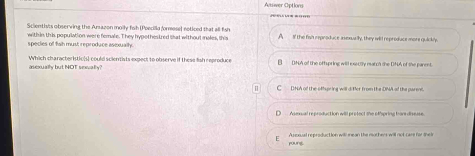 Answer Options
J e e a 
Scientists observing the Amazon molly fish (Poecilia formosa) noticed that all fish
within this population were female. They hypothesized that without males, this A If the fish reproduce asexually, they will reproduce more quickly.
species of fish must reproduce asexually.
Which characteristic(s) could scientists expect to observe if these f1sh reproduce B DNA of the offspring will exactly match the DNA of the parent.
asexually but NOT sexually?
H C DNA of the offspring will differ from the DNA of the parent.
Asexual reproduction will protect the offspring from disease.
Asexual reproduction will mean the mothers will not care for their
E
young.