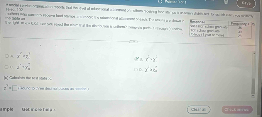 Save
select 102
A social service organization reports that the level of educational attainment of mothers receiving food stamps is uniformly distributed. To test this claim, you randomly
mothers who currently receive food stamps and record the educational attainment of each. The results are shown i
the table on 
the right. At alpha =0.05 , can you reject the claim that the distribution is uniform? Complete parts (a) through (d) below.
A. chi^2
B. chi^2>chi _0^(2
C. chi ^2)≤ chi _0^(2
D. chi ^2)≥ chi^2_0
(c) Calculate the test statistic.
chi^2=□ (Round to three decimal places as needed.)
ample Get more help ^ Clear all Check answer