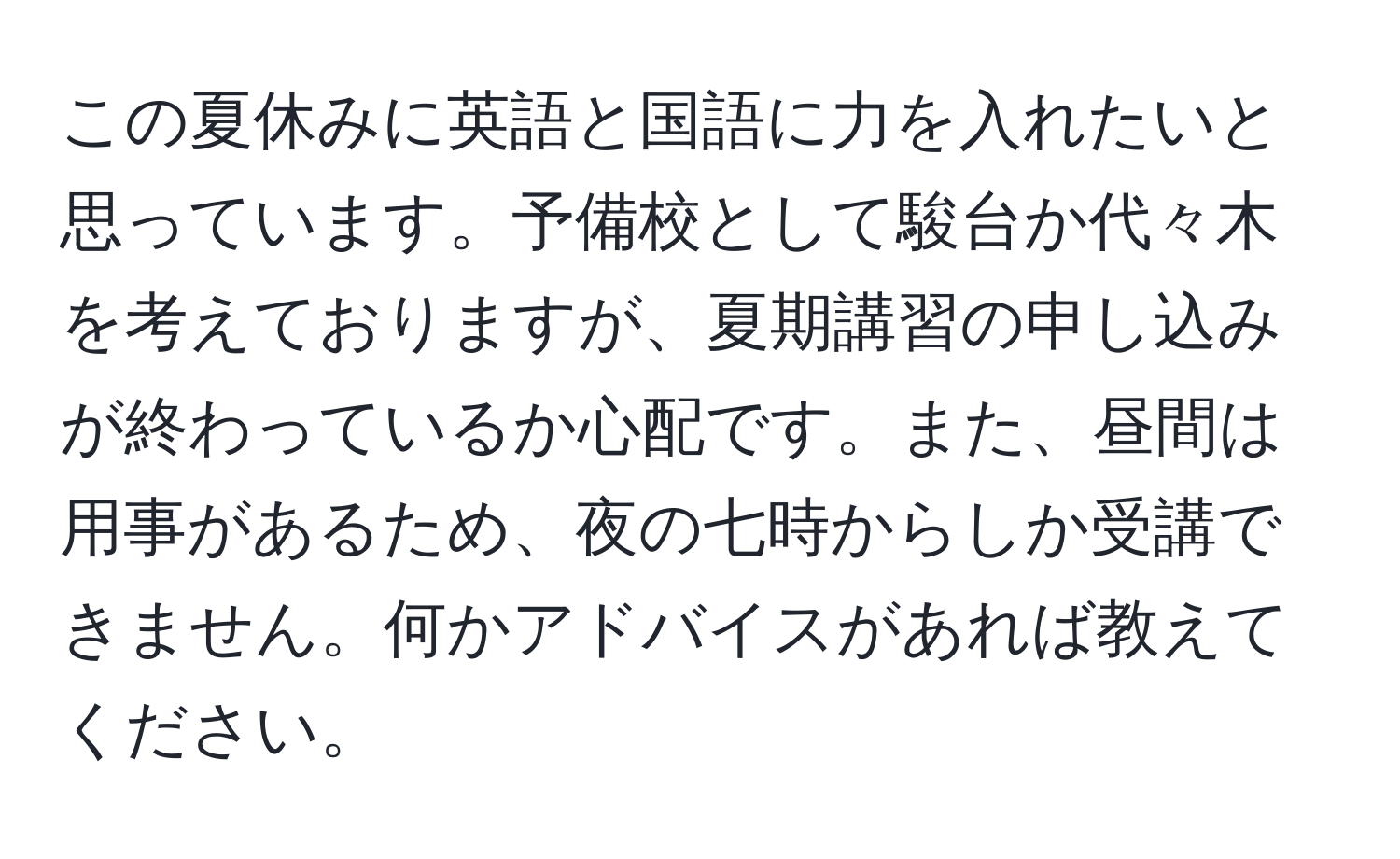 この夏休みに英語と国語に力を入れたいと思っています。予備校として駿台か代々木を考えておりますが、夏期講習の申し込みが終わっているか心配です。また、昼間は用事があるため、夜の七時からしか受講できません。何かアドバイスがあれば教えてください。