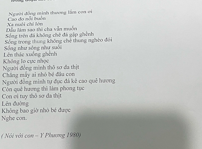 frong 
Người đồng mình thương lắm con ơi 
Cao đo nỗi buồn 
Xa nuôi chí lớn 
Dẫu làm sao thì cha vẫn muốn 
Sống trên đá không chê đá gập ghềnh 
Sống trong thung không chê thung nghèo đói 
Sống như sông như suối 
Lên thác xuống ghềnh 
Không lo cực nhọc 
Người đồng mình thô sơ da thịt 
Chăng mẫy ai nhỏ bé đâu con 
Người đồng mình tự đục đá kê cao quê hương 
Còn quê hương thì làm phong tục 
Con ơi tuy thô sơ da thịt 
Lên đường 
Không bao giờ nhỏ bé được 
Nghe con. 
( Nói với con - Y Phương 1980)