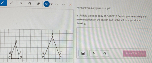 Tr sqrt(± ) In 
Here are two polygons on a grid. 
ls PQRST a scaled copy of ABCDE? Explain your reasoning and 
make notations in the sketch pad to the left to support your 
thinking. 
Share With Class
sqrt(± )