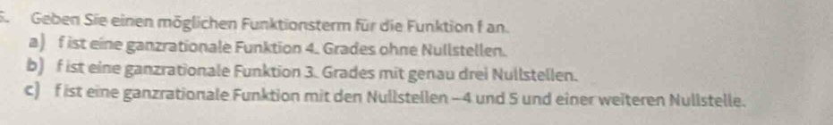 Se Geben Sie einen möglichen Funktionsterm für die Funktion f an. 
a) f ist eine ganzrationale Funktion 4. Grades ohne Nullstellen. 
b) f ist eine ganzrationale Funktion 3. Grades mit genau drei Nullstellen. 
c) f ist eine ganzrationale Funktion mit den Nullstellen - 4 und 5 und einer weiteren Nullstelle.