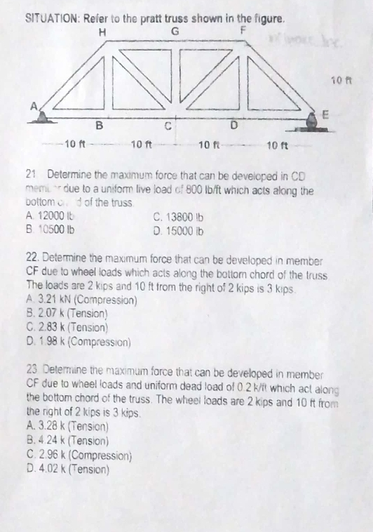 Determine the maximum force that can be developed in CD
membor due to a uniform live load of 800 lb/ft which acts along the
bottom chld of the truss.
A. 12000 I C. 13800 Ib
B. 10500 Ib D. 15000 ib
22. Determine the maximum force that can be developed in member
CF due to wheel loads which acts along the bottorn chord of the truss
The loads are 2 kips and 10 ft from the right of 2 kips is 3 kips.
A. 3.21 kN (Compression)
B. 2.07 k (Tension)
C. 2.83 k (Tension)
D. 1.98 k (Compression)
23 Determine the maximum force that can be developed in member
CF due to wheel loads and uniform dead load of 0.2 k/ft which act along
the bottom chord of the truss. The wheel loads are 2 kips and 10 ft from
the right of 2 kips is 3 kips.
A. 3.28 k (Tension)
B. 4.24 k (Tension)
C. 2.96 k (Compression)
D. 4.02 k (Tension)