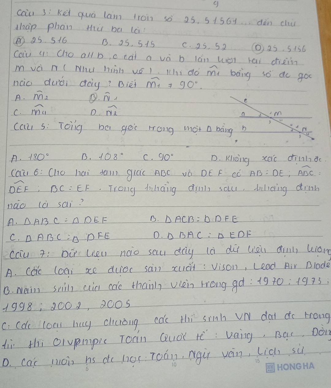 cciu) 3: Kei quà lam troin so 25, 51561dèn clu
thap phan thù ba lc
85. 516 B. 25, 515 c. 25, 5 2 10 25 5 + 56
Coiu (: Cho all b, c cai a và b làn wiàt kai diain
m vci n ( Nhu) hiàn vé1. Mhi do m beng so do goo
nco duái dag? Bièi widehat M_1=90°
A. overline M_2 B. overline N_1
e
C. overline MC1 overline N_2
D
a M
u
cau s: Toing be gei Hong mot a bong b
N
3 a
A. 180° B. 108° C. 90° D. Kicoing xeic dinhdc
(au 6: (ho hai dein gicic ABC và DE F eò AB=DE; overline ABC
overline DEF:BC=EF. Trong hinding dinn sa, lilcing dinn
nào (à sai?
A. △ ABC=△ DEF B. △ ACB=△ DFE
C. △ ABC=△ DFE
D. △ BAC=△ EDF
calu 7: DÚ Ueu nào sa dg (à dii liei dinn kiàn
A. Ccic (oei xe duioc san xucit: vison, Lead Air Blade
B. Nem snil ain cae thanh viein rrong gq: 1970 2:1973 i
1998, 0002, 2005
C: Cdc coa lug chiciòng cac thi sinh vN dai do rrong
liì thi olvpmpic Toàn Quà tē: veng, BQc, Don
D. cat moin hs dc h0c: T0án, ngùr ván, lich sù