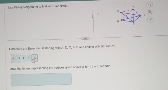 Use Fleury's Algorithm to find an Euler circuit. 
Complete the Euler circuit starting with A, D, C, B, D and ending with BE and AE.
A D E C B
Drag the letters representing the vertices given above to form the Euler path.