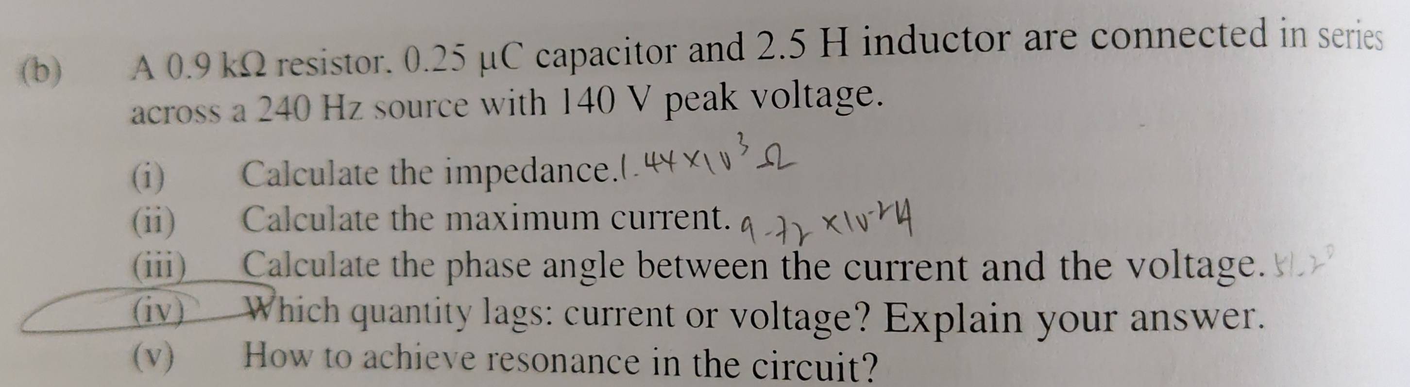 A 0.9 kΩ resistor. 0.25 µC capacitor and 2.5 H inductor are connected in series 
across a 240 Hz source with 140 V peak voltage. 
(i) Calculate the impedance. 
(ii) Calculate the maximum current. 
(iii)___Calculate the phase angle between the current and the voltage. 
(iv) Which quantity lags: current or voltage? Explain your answer. 
(v) How to achieve resonance in the circuit?