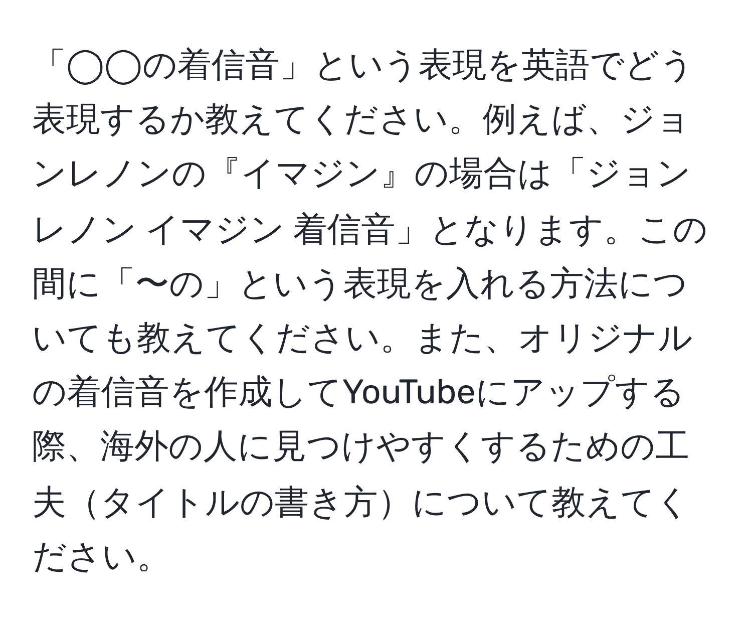 「◯◯の着信音」という表現を英語でどう表現するか教えてください。例えば、ジョンレノンの『イマジン』の場合は「ジョンレノン イマジン 着信音」となります。この間に「〜の」という表現を入れる方法についても教えてください。また、オリジナルの着信音を作成してYouTubeにアップする際、海外の人に見つけやすくするための工夫タイトルの書き方について教えてください。