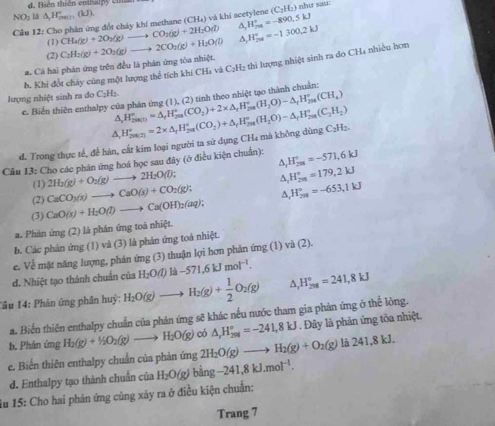 Biên thiên enthalpy chân c
NO_2 là △ _rH_(298(2))°(kJ). (C_2H_2) như sau:
Câu 12: Cho phản ứng đốt cháy khí methane (CH₄) và khí acetylene △ _rH_(298)°=-890,5kJ
(1) CH_4(g)+2O_2(g)to CO_2(g)+2H_2O(l)
(2) C_2H_2(g)+2O_2(g)to 2CO_2(g)+H_2O(l) △ _rH_(208)°=-1300,2kJ
a. Cả hai phản ứng trên đều là phản ứng tỏa nhiệt.
b. Khi đốt cháy cùng một lượng thể tích khí CH₄ và C_2H_2 thì lượng nhiệt sinh ra do CH4 nhiều hơn
lượng nhiệt sinh ra do C_2H_2.
△ _rH_(298(1))°=△ _fH_(298)°(CO_2)+2* △ _fH_(298)°(H_2O)-△ _fH_(298)°(CH_4)
c. Biến thiên enthalpy của phản ứng (1), (2) tính theo nhiệt tạo thành chuẩn:
△ _rH_(298(2))°=2* △ _fH_(298)°(CO_2)+△ _fH_(298)°(H_2O)-△ _fH_(298)°(C_2H_2)
d. Trong thực tế, để hàn, cắt kim loại người ta sử dụng CH_4 mà không dùng C_2H_2.
Câu 13: Cho các phản ứng hoá học sau đây (ở điều kiện chuẩn):
△ _rH_(298)°=-571,6kJ
(1) 2H_2(g)+O_2(g)to 2H_2O(l)
△ _rH_(298)°=179,2kJ
(2) CaCO_3(s)to CaO(s)+CO_2(g);
△ _rH_(298)°=-653,1kJ
(3) CaO(s)+H_2O(l)to Ca(OH)_2(aq);
a. Phản ứng (2) là phân ứng toà nhiệt.
b. Các phản ứng (1) và (3) là phản ứng toả nhiệt.
c. Về mặt năng lượng, phản ứng (3) thuận lợi hơn phản ứng (1) và (2).
d. Nhiệt tạo thành chuẩn của H_2O(l)llambda -571,6kJmol^(-1).
Tâu 14: Phản ứng phân huỷ: H_2O(g)to H_2(g)+ 1/2 O_2(g) △ _rH_(298)°=241,8kJ
a. Biến thiên enthalpy chuẩn của phản ứng sẽ khác nếu nước tham gia phản ứng ở thể lòng.
b. Phản ứng H_2(g)+1/2O_2(g)to H_2O(g) có △ _rH_(298)°=-241,8kJ. Đây là phản ứng tỏa nhiệt.
e. Biến thiên enthalpy chuẩn của phản ứng 2H_2O(g)to H_2(g)+O_2(g) là 241,8 kJ.
d. Enthalpy tạo thành chuẩn của H_2O(g) bǎng -241,8kJ.mol^(-l).
Âu 15: Cho hai phản ứng cùng xây ra ở điều kiện chuẩn:
Trang 7