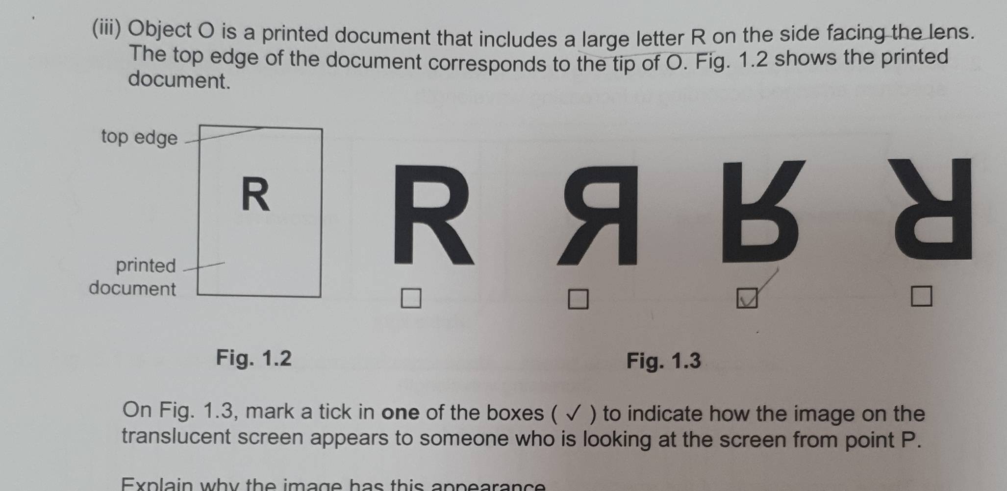 (iii) Object O is a printed document that includes a large letter R on the side facing the lens. 
The top edge of the document corresponds to the tip of O. Fig. 1.2 shows the printed 
document. 
top edge
R
printed 
document 
□ 
Fig. 1.2 Fig. 1.3 
On Fig. 1.3, mark a tick in one of the boxes ( √ ) to indicate how the image on the 
translucent screen appears to someone who is looking at the screen from point P. 
Explain why the image has this appearance