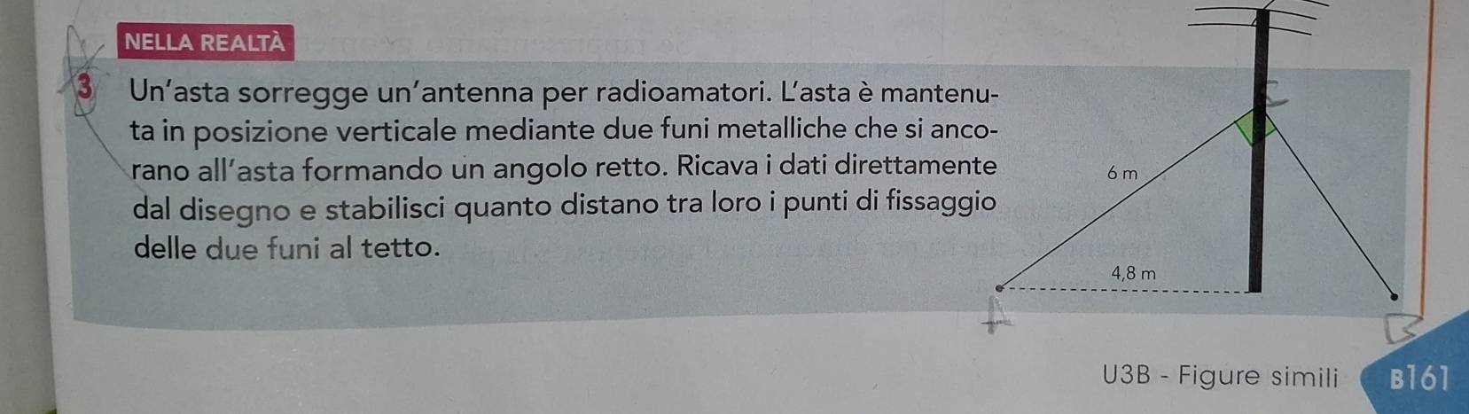 NELLA REALTÀ 
3 Un’asta sorregge un'antenna per radioamatori. L'asta è mantenu- 
ta in posizione verticale mediante due funi metalliche che si anco- 
rano all’asta formando un angolo retto. Ricava i dati direttamente 
dal disegno e stabilisci quanto distano tra loro i punti di fissaggio 
delle due funi al tetto. 
U3B - Figure simili B161