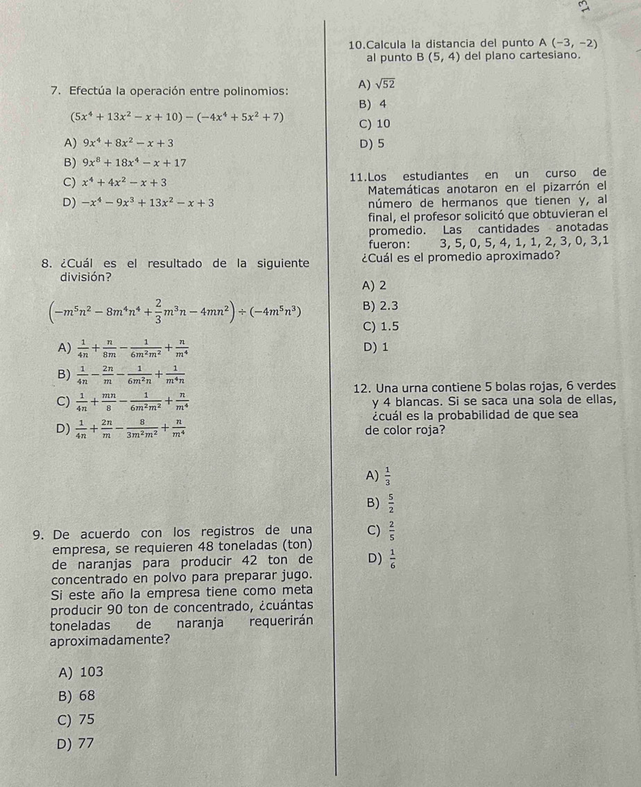 Calcula la distancia del punto A(-3,-2)
al punto B(5,4) del plano cartesiano.
7. Efectúa la operación entre polinomios: A) sqrt(52)
B) 4
(5x^4+13x^2-x+10)-(-4x^4+5x^2+7)
C) 10
A) 9x^4+8x^2-x+3 D) 5
B) 9x^8+18x^4-x+17
C) x^4+4x^2-x+3 11.Los estudiantes en un curso de
Matemáticas anotaron en el pizarrón el
D) -x^4-9x^3+13x^2-x+3 número de hermanos que tienen y, al
final, el profesor solicitó que obtuvieran el
promedio. Las cantidades anotadas
fueron: 3, 5, 0, 5, 4, 1, 1, 2, 3, 0, 3,1
8. ¿Cuál es el resultado de la siguiente ¿Cuál es el promedio aproximado?
división?
A) 2
(-m^5n^2-8m^4n^4+ 2/3 m^3n-4mn^2)/ (-4m^5n^3) B) 2.3
C) 1.5
A)  1/4n + n/8m - 1/6m^2m^2 + n/m^4  D) 1
B)  1/4n - 2n/m - 1/6m^2n + 1/m^4n 
12. Una urna contiene 5 bolas rojas, 6 verdes
C)  1/4n + mn/8 - 1/6m^2m^2 + n/m^4  y 4 blancas. Si se saca una sola de ellas,
¿cuál es la probabilidad de que sea
D)  1/4n + 2n/m - 8/3m^2m^2 + n/m^4  de color roja?
A)  1/3 
B)  5/2 
9. De acuerdo con los registros de una C)  2/5 
empresa, se requieren 48 toneladas (ton)
de naranjas para producir 42 ton de D)  1/6 
concentrado en polvo para preparar jugo.
Si este año la empresa tiene como meta
producir 90 ton de concentrado, ¿cuántas
toneladas de naranja requerirán
aproximadamente?
A) 103
B) 68
C) 75
D) 77