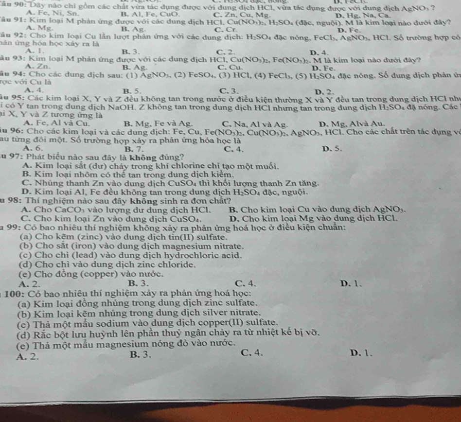 Dãy nào chi gồm các chất vừa tác dụng được với dung dịch HCl, vừa tác dụng được với dung dịch AgNO_3 ?
A. Fe, Ni, Sn. B. Al, Fe, CuO. C. ∠ n , Cu, Mg. D. Hg. Na, Ca.
*u 91: Kim loại M phản ứng được với các dung dịch H C Cu(NO_3)_2,H_2SO_4 (dic. 、 n guhat Oi). M là kim loại nào dưới đây?
A. Mg. B. Ag C. Cr. D. Fc
Sầu 92: Cho kim loại Cu lần lượt phản ứng với các dung dịch: H_2SO_4 ặ    nóng , FeCl_3,AgNO_3 、 1 IC 1. Số trường hợp có
hản ứng hóa học xảy ra là
A. 1. B. 3. C. 2. D, 4.
âu 93: Kim loại M phản ứng được với các dung dịch HCl,Cu(NO_3)_2,Fe(NO_3) 2. M là kim loại nào dưới đây?
A. Zn. B. Ag. C. Cu. D. Fe.
âu 94: Cho các dung dịch sau: (1) AgNO_3 , (2) FeSO₄, (3) H Cl, (4) FeCl_3, (S) H_2SO_4
tợc với Cu là đặc nóng. Số dung dịch phản ứn
A. 4 B. 5. C. 3. D. 2.
Câu 95: Các kim loại X, Y và Z đều không tan trong nước ở điều kiện thường X và Y đều tan trong dung dịch HCl như
i có Y tan trong dung dịch NaOH, Z không tan trong dung dịch HCl nhưng tan trong dung dịch H_2SO_4 đặ nóng. Các
ai X, Y và Z tương ứng là
A. Fe, Al và Cu. B. Mg, Fe và Ag. C. Na, Al và Ag. D. Mg, Alvà Au.
iu 96: Cho các kim loại và các dung dịch: Fe, Cu, Fe(NO_3)_2 ,Cu(NO_3)_2,AgNO_3 , HCl. Cho các chất trên tác dụng về
au từng đồi một. Số trường hợp xảy ra phản ứng hóa học là
A. 6. B. 7. C. 4. D. 5.
au 97: Phát biểu nào sau đây là không đúng?
A. Kim loại sắt (dư) cháy trong khí chlorine chỉ tạo một muối.
B. Kim loại nhôm có thế tan trong dung dịch kiểm.
C. Nhúng thanh Zn vào dung dịch CuSO4 thì khối lượng thanh Zn tăng.
D. Kim loại Al, Fe đều không tan trong dung dịch H_2SO_4 đặc, nguội.
u 98: Thí nghiệm nào sau đây không sinh ra đơn chất?
A. Cho Ca CO_3 vào lượng dư dung dịch HCl. B. Cho kim loại Cu vào dung dịch AgNO_3.
C. Cho kim loại Zn vào dung dịch CuS D_1 D. Cho kim loại Mg vào dung dịch HCl.
Su 99: Có bao nhiêu thí nghiệm không xảy ra phản ứng hoá học ở điều kiện chuẩn:
(a) Cho kẽm (zinc) vào dung dịch tỉn(II) sulfate.
(b) Cho sắt (iron) vào dung dịch magnesium nitrate.
(c) Cho chì (lead) vào dung dịch hydrochloric acid.
(d) Cho chì vào dung dịch zinc chloride.
(e) Cho đồng (copper) vào nước.
A. 2. B. 3. C. 4. D. 1.
a 100: Có bao nhiêu thí nghiệm xảy ra phản ứng hoá học:
(a) Kim loại đồng nhúng trong dung dịch zinc sulfate.
(b) Kim loại kẽm nhúng trong dung dịch silver nitrate.
(c) Thà một mẫu sodium vào dung dịch copper(II) sulfate.
(d) Rắc bột lưu huỳnh lên phần thuỷ ngân chảy ra từ nhiệt kế bị vỡ.
(e) Thả một mẫu magnesium nóng đỏ vào nước.
A. 2. B. 3. C. 4. D. 1.