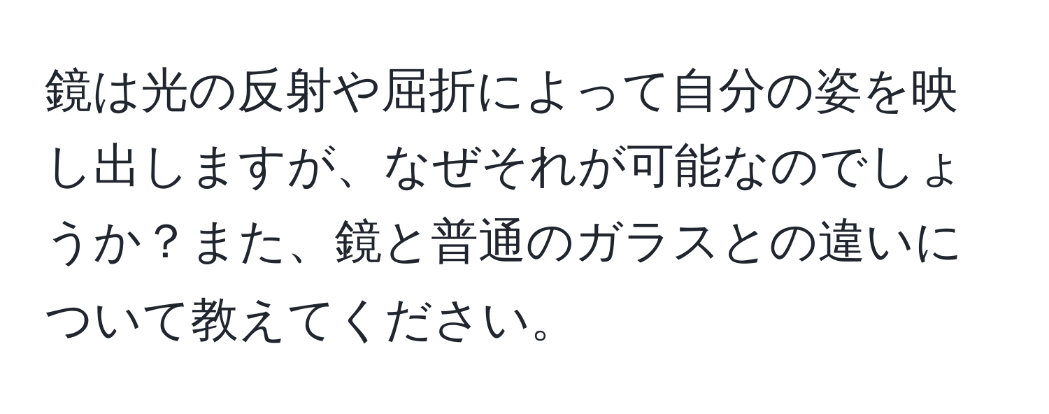 鏡は光の反射や屈折によって自分の姿を映し出しますが、なぜそれが可能なのでしょうか？また、鏡と普通のガラスとの違いについて教えてください。