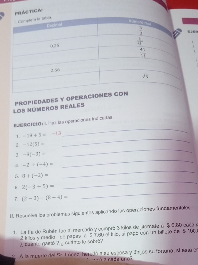 PRÁCTICA:
ER
(
(

PROPIEDADES Y OPERACION
LOS NÚMEROS REALES
_
EJERCICIO: I. Haz las operaciones indicadas.
1. -18+5=-13
2. -12(5)=
_
3. -8(-3)=
_
_
4. -2/ (-4)=
_
5. 8+(-2)=
6. 2(-3+5)=
_
7. (2-3)/ (8-4)=
_
II. Resuelve los problemas siguientes aplicando las operaciones fundamentales.
1. La tía de Rubén fue al mercado y compró 3 kilos de jitomate a $ 6.80 cada k
2 kilos y medio de papas a $ 7.60 el kilo, si pagó con un billete de $ 100.
¿ cuánto gastó ? ¿ cuánto le sobró?
2. A la muerte del Sr. I ópez, heredó a su esposa y 3hijos su fortuna, si ésta en
ta có    cada uno?