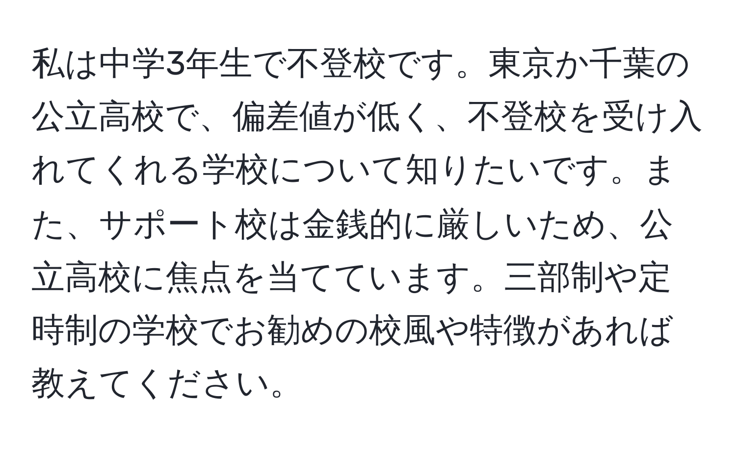 私は中学3年生で不登校です。東京か千葉の公立高校で、偏差値が低く、不登校を受け入れてくれる学校について知りたいです。また、サポート校は金銭的に厳しいため、公立高校に焦点を当てています。三部制や定時制の学校でお勧めの校風や特徴があれば教えてください。