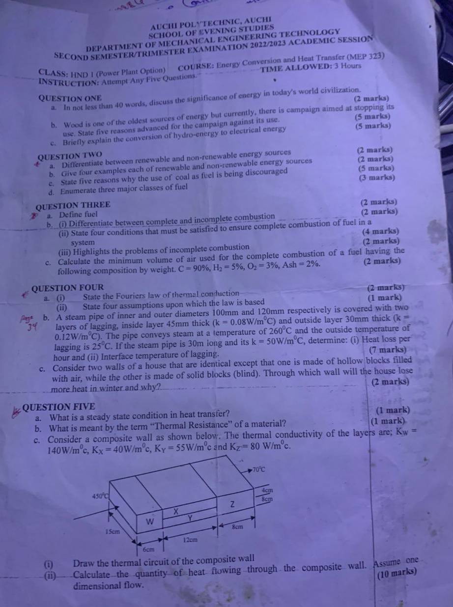 AUCHI POLYTECHNIC, AUCHI
SCHOOL OF £VENING STUDIES
DEPARTMENT OF MECHANICAL ENGINEERING TECHNOLOGY
SECOND SEMESTER/TRIMESTER EXAMINATION 2022/2023 ACADEMIC SESSION
CLASS: HN∩ 1 (Power Plant Option) COURSE: Energy Conversion and Heat Transfer (MEP 323)
TIME ALLOWED: 3 Hours
INSTRUCTION: Attempt Any Five Questions.
QUESTION ONE
a. In not less than 40 words, discuss the significance of energy in today's world civilization. (2 marks)
b. Wood is one of the oldest sources of energy but currently, there is campaign aimed at stopping its
use. State five reasons advanced for the campaign against its use. (5 marks)
c. Briefly explain the conversion of hydro-energy to electrical energy (5 marks)
QUESTION TWO
a a. Differentiate between renewable and non-renewable energy sources (2 marks)
b. Give four examples each of renewable and non-renewable energy sources (2 marks)
e. State five reasons why the use of coal as fuel is being discouraged (5 marks) (3 marks)
d. Enumerate three major classes of fuel
QUESTION THREE
a. Define fuel (2 marks)
b. (i) Differentiate between complete and incomplete combustion (2 marks)
(ii) State four conditions that must be satisfied to ensure complete combustion of fuel in a
(4 marks)
system
(iii) Highlights the problems of incomplete combustion (2 marks)
c. Calculate the minimum volume of air used for the complete combustion of a fuel having the
following composition by weight. C=90% ,H_2=5% ,O_2=3% ,Ash=2% . (2 marks)
QUESTION FOUR (2 marks)
a. (i) State the Fouriers law of thermal conduction
(ii) State four assumptions upon which the law is based (1 mark)
b. A steam pipe of inner and outer diameters 100mm and 120mm respectively is covered with two
layers of lagging, inside layer 45mm thick (k=0.08W/m^0C) 260°C C) and outside layer 30mm thick (k=
0.12W/m^0C C). The pipe conveys steam at a temperature of and the outside temperature of
lagging is 25°C. If the steam pipe is 30m long and its k=50W/m^0C , determine: (i) Heat loss per
hour and (ii) Interface temperature of lagging. (7 marks)
c. Consider two walls of a house that are identical except that one is made of hollow blocks filled
with air, while the other is made of solid blocks (blind). Through which wall will the house lose
more heat in winter and why? (2 marks)
QUESTION FIVE
a. What is a steady state condition in heat transfer? (1 mark)
b. What is meant by the term “Thermal Resistance” of a material? (1 mark)
c. Consider a composite wall as shown below. The thermal conductivity of the layers are; K_W=
140W/m^0c,K_X=40W/m^0c,K_Y=55W/m^0 c and K_Z=80W/m^0c.
(i) Draw the thermal circuit of the composite wall
(ii) Calculate the quantity of heat flowing through the composite wall. Assume one
(10 marks)
dimensional flow.