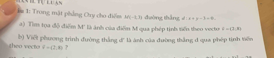 Hanh. Tự luận 
* u 1: Trong mặt phẳng Oxy cho điểm M(-1;3) đường thẳng d:x+y-3=0. 
a) Tìm tọa độ điểm M' là ảnh của điểm M qua phép tịnh tiến theo vecto vector v=(2;8)
b) Viết phương trình đường thẳng d' là ảnh của đường thẳng d qua phép tịnh tiến 
theo vecto vector v=(2;8) ? AC