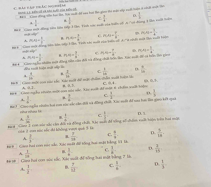 Nếu hai biên có
C. bài tập trắc nghiệm
Dang 1,2, biến cố và xác suất của biến cố,
Bài 1 Gieo đồng tiền hai lần. Xác suất để sau hai lần gieo thì mặt sấp xuất hiện ít nhất một lần
A.  1/4 . B.  1/2 . C.  3/4 . D.  1/3 .
Bài2  Gieo một đồng tiền liên tiếp 3 lần. Tính xác suất của biến cố A :''có đúng 2 lần xuất hiện
mặt sấp''
A. P(A)= 1/2 . B. P(A)= 3/8 . C. P(A)= 7/8 . D.
Bài 3  Gieo một đồng tiền liên tiếp 3 lần. Tính xác suất của biến cố A :''ít nhất một lần xuất hiện P(A)= 1/4 .
mặt sấp''
A. P(A)= 1/2 . B. P(A)= 3/8 . C. P(A)= 7/8 . D.
Bài 4 Gieo ngẫu nhiên một đồng tiền cân đối và đồng chất bốn lần. Xác suất đế cá bốn lần gieo P(A)= 1/4 .
đều xuất hiện mặt sấp là:
A.  4/16 . B.  2/16 . C.  1/16 . D.  6/16 .
Bài 5 Gieo một con súc sắc. Xác suất để mặt chấm chẵn xuất hiện là:
A. 0,2 . B. 0,3. C. 0,4 . D. 0,5.
Bài 6 Gieo ngẫu nhiên một con súc sắc. Xác suất để mặt 6 chấm xuất hiện:
C.  1/2 .
D.  1/3 
A.  1/6 ·
B.  5/6 ·
Bài 7 Gieo ngẫu nhiên hai con súc sắc cân đối và đồng chất. Xác suất để sau hai lần gieo kết quả
như nhau là:
A.  5/36 . B.  1/6 · C.  1/2 . D. 1.
Bài 8 Gieo 2 con súc sắc cân đối và đồng chất. Xác suất để tổng số chấm xuất hiện trên hai mặt
của 2 con súc sắc đó không vượt quá 5 là:
A.  2/3 .  7/18 . C.  8/9 . D.  5/18 .
B.
Bài 9 Gieo hai con súc sắc. Xác suất để tống hai mặt bằng 11 là.
A.  1/18 . B.  1/6 · C.  1/8 · D.  2/15 .
Bài 10 Gieo hai con súc sắc. Xác suất để tổng hai mặt bằng 7 là.
C.
A.  1/2 .  7/12 .  1/6 · D.  1/3 .
B.