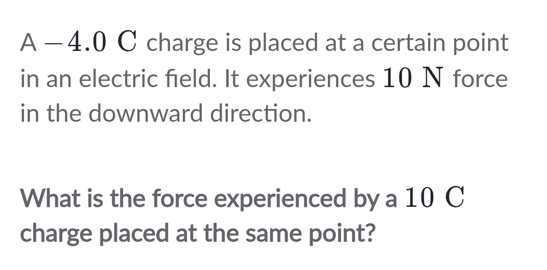 A − 4.0 C charge is placed at a certain point 
in an electric field. It experiences 10 N force 
in the downward direction. 
What is the force experienced by a 10 C
charge placed at the same point?